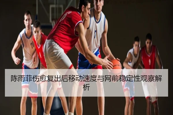 陈雨菲伤愈复出后移动速度与网前稳定性观察解析