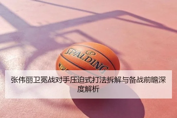张伟丽卫冕战对手压迫式打法拆解与备战前瞻深度解析