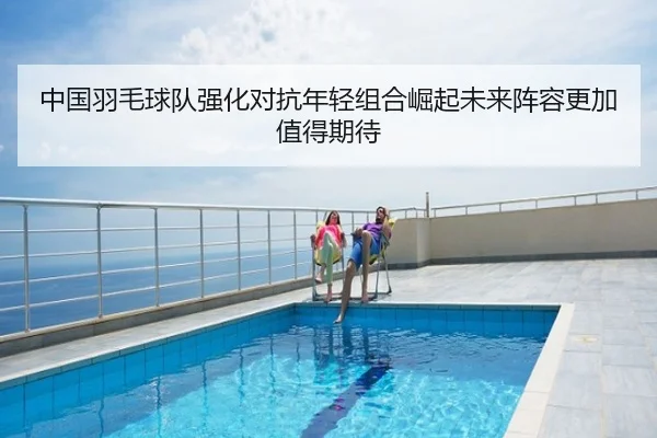 中国羽毛球队强化对抗年轻组合崛起未来阵容更加值得期待