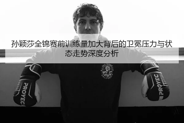 孙颖莎全锦赛前训练量加大背后的卫冕压力与状态走势深度分析